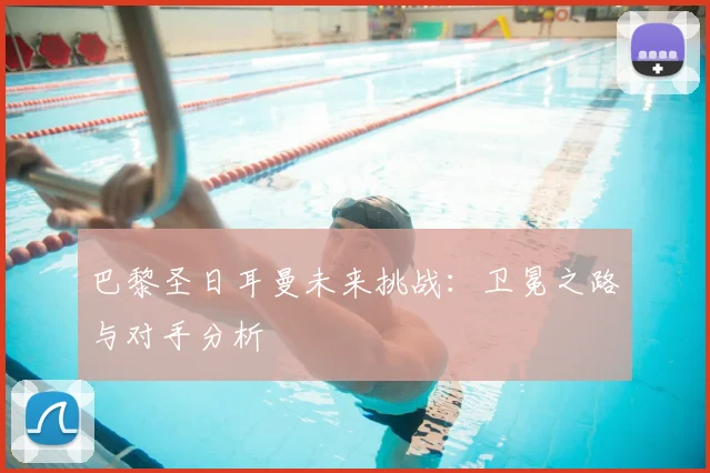 巴黎圣日耳曼未来挑战：卫冕之路与对手分析