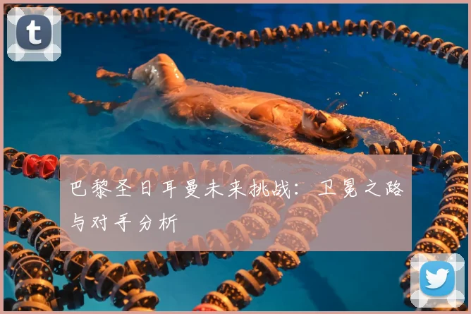 巴黎圣日耳曼未来挑战：卫冕之路与对手分析
