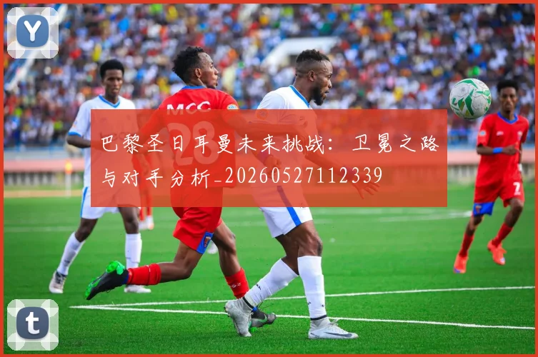 巴黎圣日耳曼未来挑战：卫冕之路与对手分析_20260527112339