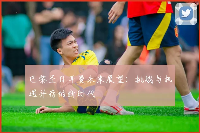 巴黎圣日耳曼未来展望：挑战与机遇并存的新时代
