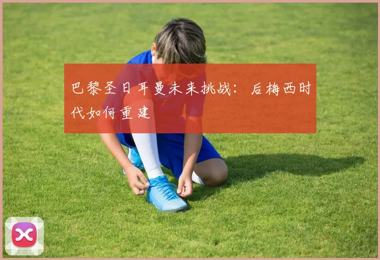 巴黎圣日耳曼未来挑战：后梅西时代如何重建